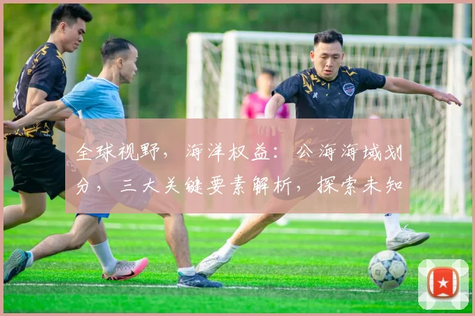 全球视野，海洋权益：公海海域划分，三大关键要素解析，探索未知海域
